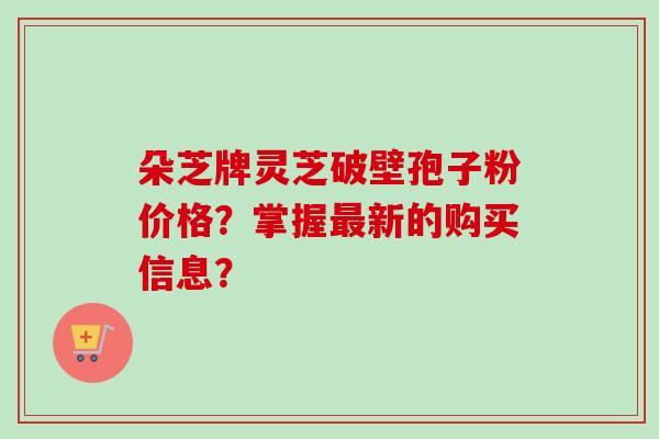 朵芝牌灵芝破壁孢子粉价格？掌握最新的购买信息？