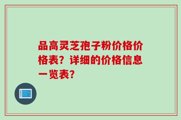 品高灵芝孢子粉价格价格表？详细的价格信息一览表？