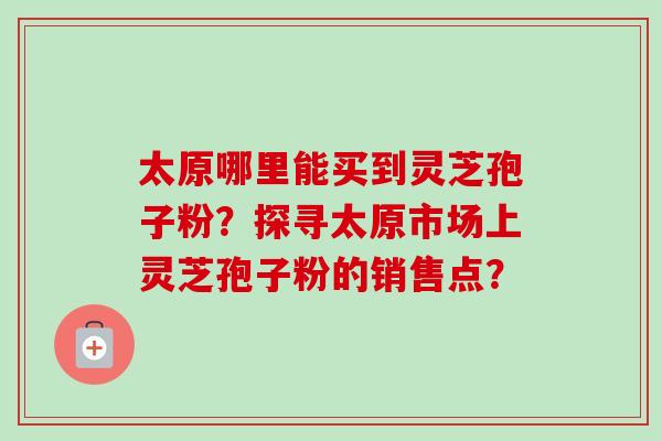 太原哪里能买到灵芝孢子粉？探寻太原市场上灵芝孢子粉的销售点？