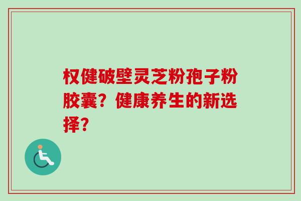 权健破壁灵芝粉孢子粉胶囊？健康养生的新选择？