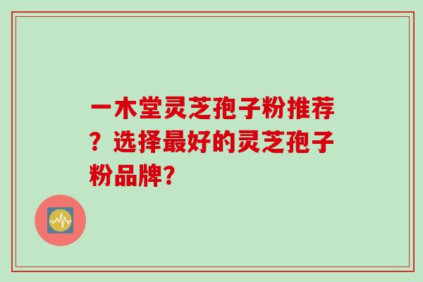 一木堂灵芝孢子粉推荐?选择好的灵芝孢子粉品牌? 一木堂灵芝孢子粉推荐?选择好的灵芝孢子粉品牌?