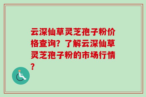 云深仙草灵芝孢子粉价格查询?了解云深仙草灵芝孢子粉的市场行情? 云深仙草灵芝孢子粉价格查询?了解云深仙草灵芝孢子粉的市场行情?