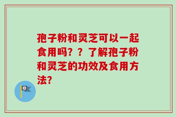 孢子粉和灵芝可以一起食用吗？？了解孢子粉和灵芝的功效及食用方法？
