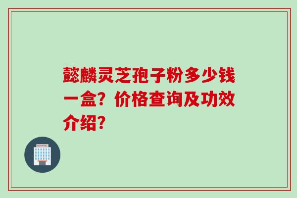懿麟灵芝孢子粉多少钱一盒？价格查询及功效介绍？