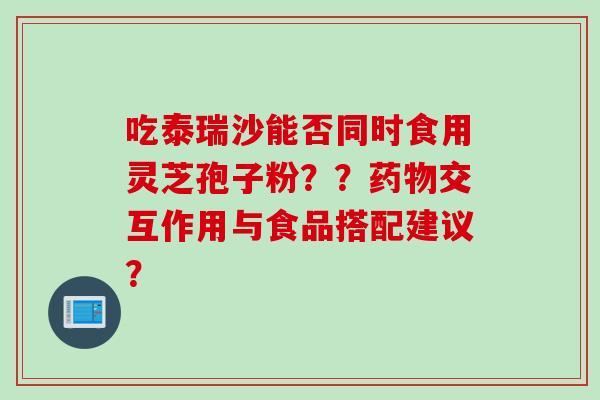 吃泰瑞沙能否同时食用灵芝孢子粉？？药物交互作用与食品搭配建议？