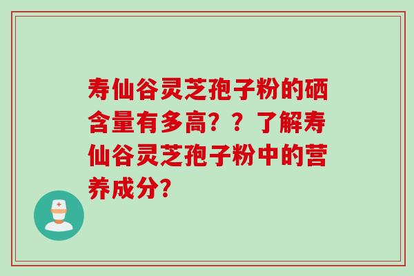 寿仙谷灵芝孢子粉的硒含量有多高？？了解寿仙谷灵芝孢子粉中的营养成分？