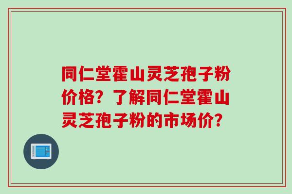 同仁堂霍山灵芝孢子粉价格？了解同仁堂霍山灵芝孢子粉的市场价？