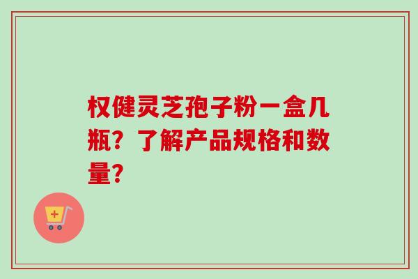 权健灵芝孢子粉一盒几瓶？了解产品规格和数量？