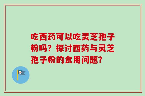 吃西药可以吃灵芝孢子粉吗？探讨西药与灵芝孢子粉的食用问题？