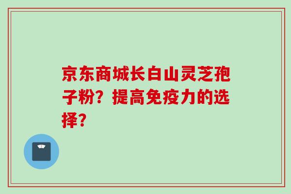 京东商城长白山灵芝孢子粉？提高免疫力的选择？