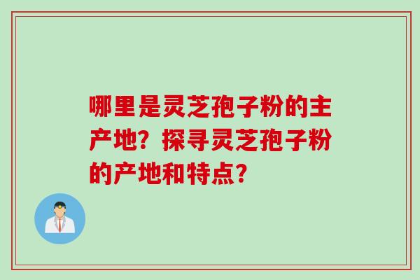 哪里是灵芝孢子粉的主产地？探寻灵芝孢子粉的产地和特点？