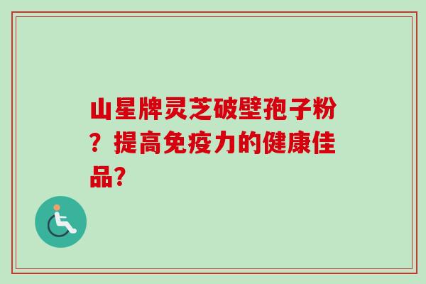 山星牌灵芝破壁孢子粉？提高免疫力的健康佳品？