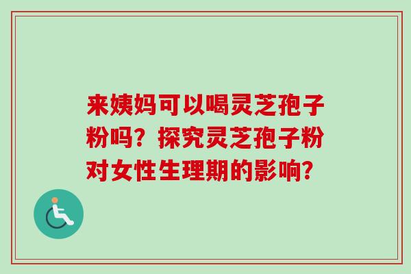 来姨妈可以喝灵芝孢子粉吗？探究灵芝孢子粉对女性生理期的影响？