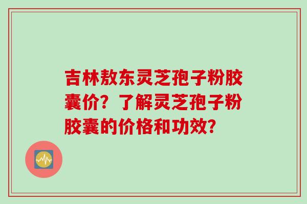 吉林敖东灵芝孢子粉胶囊价?了解灵芝孢子粉胶囊的价格和功效? 吉林敖东灵芝孢子粉胶囊价?了解灵芝孢子粉胶囊的价格和功效?