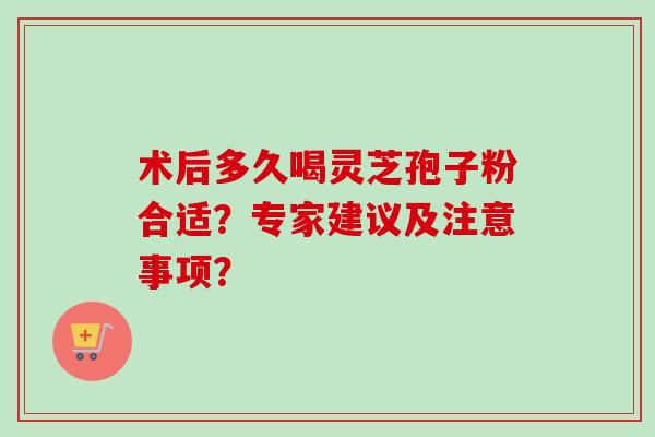 术后多久喝灵芝孢子粉合适？专家建议及注意事项？