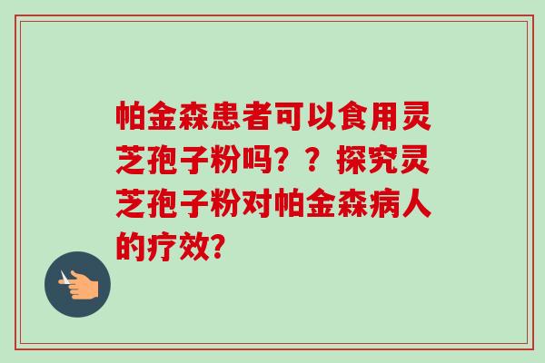 帕金森患者可以食用灵芝孢子粉吗？？探究灵芝孢子粉对帕金森病人的疗效？