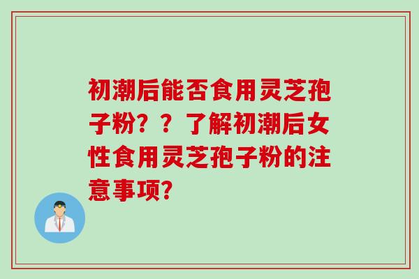 初潮后能否食用灵芝孢子粉？？了解初潮后女性食用灵芝孢子粉的注意事项？