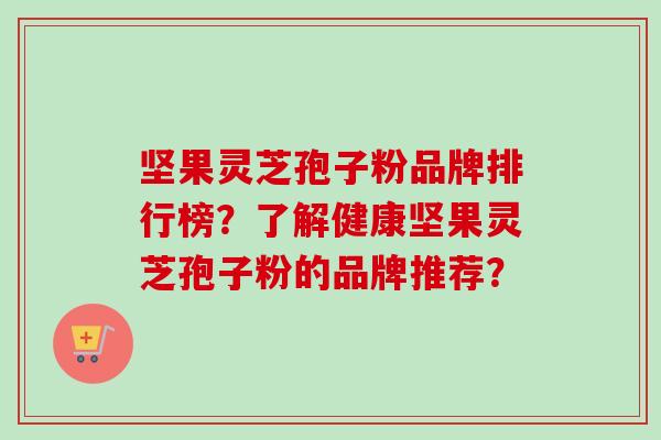 坚果灵芝孢子粉品牌排行榜？了解健康坚果灵芝孢子粉的品牌推荐？