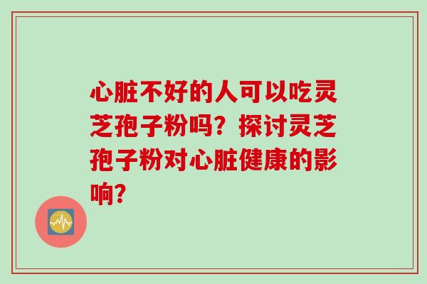 心脏不好的人可以吃灵芝孢子粉吗？探讨灵芝孢子粉对心脏健康的影响？