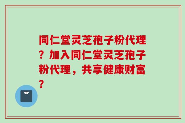 同仁堂灵芝孢子粉代理？加入同仁堂灵芝孢子粉代理，共享健康财富？