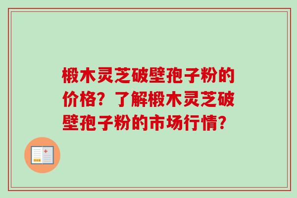 椴木灵芝破壁孢子粉的价格？了解椴木灵芝破壁孢子粉的市场行情？