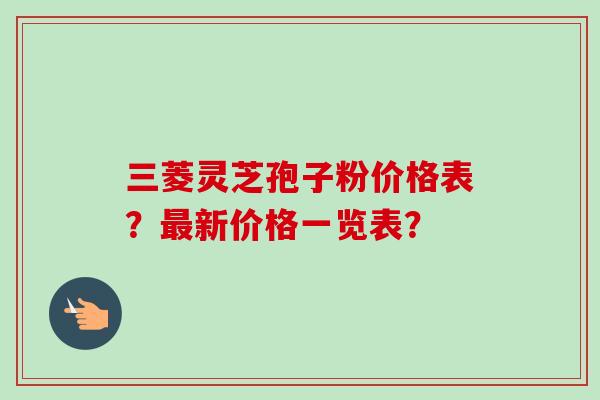 三菱灵芝孢子粉价格表？最新价格一览表？