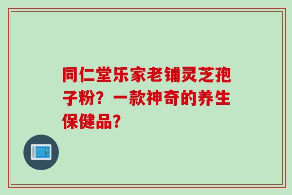 同仁堂乐家老铺灵芝孢子粉？一款神奇的养生保健品？