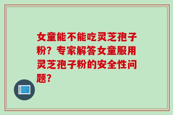 女童能不能吃灵芝孢子粉？专家解答女童服用灵芝孢子粉的安全性问题？