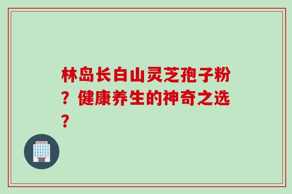 林岛长白山灵芝孢子粉？健康养生的神奇之选？