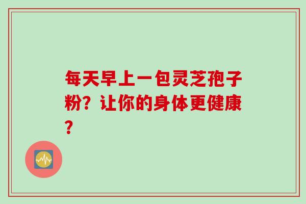 每天早上一包灵芝孢子粉？让你的身体更健康？