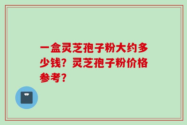 一盒灵芝孢子粉大约多少钱？灵芝孢子粉价格参考？