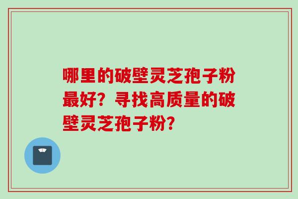 哪里的破壁灵芝孢子粉最好？寻找高质量的破壁灵芝孢子粉？