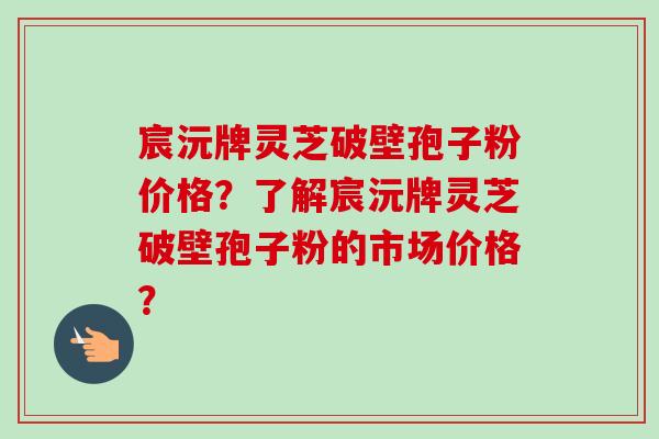 宸沅牌灵芝破壁孢子粉价格？了解宸沅牌灵芝破壁孢子粉的市场价格？