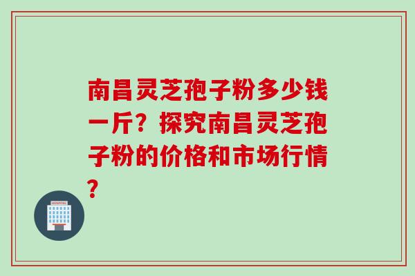 南昌灵芝孢子粉多少钱一斤？探究南昌灵芝孢子粉的价格和市场行情？
