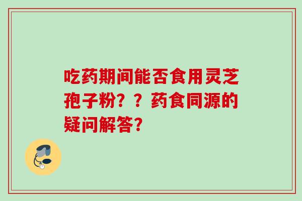 吃药期间能否食用灵芝孢子粉？？药食同源的疑问解答？