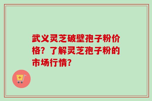 武义灵芝破壁孢子粉价格？了解灵芝孢子粉的市场行情？
