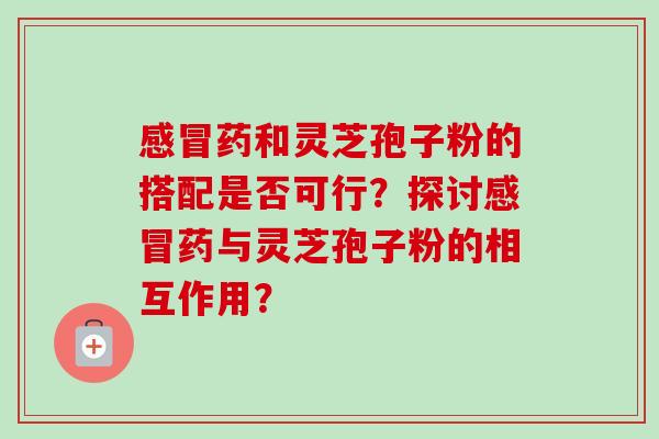 药和灵芝孢子粉的搭配是否可行?探讨药与灵芝孢子粉的相互作用? 药和灵芝孢子粉的搭配是否可行?探讨药与灵芝孢子粉的相互作用?