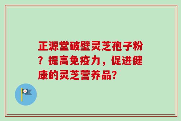 正源堂破壁灵芝孢子粉？提高免疫力，促进健康的灵芝营养品？