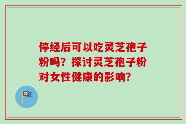 停经后可以吃灵芝孢子粉吗？探讨灵芝孢子粉对女性健康的影响？