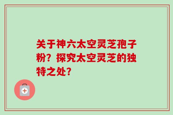 关于神六太空灵芝孢子粉？探究太空灵芝的独特之处？