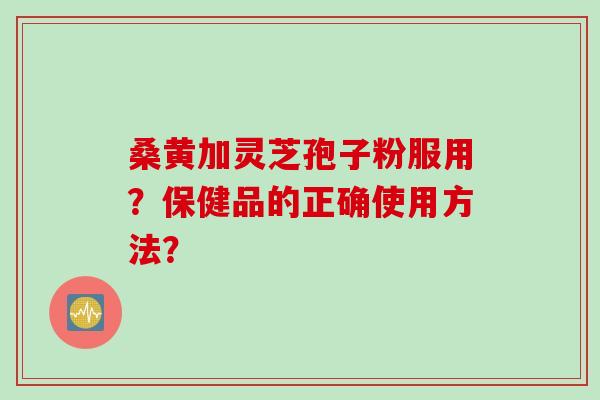 桑黄加灵芝孢子粉服用？保健品的正确使用方法？