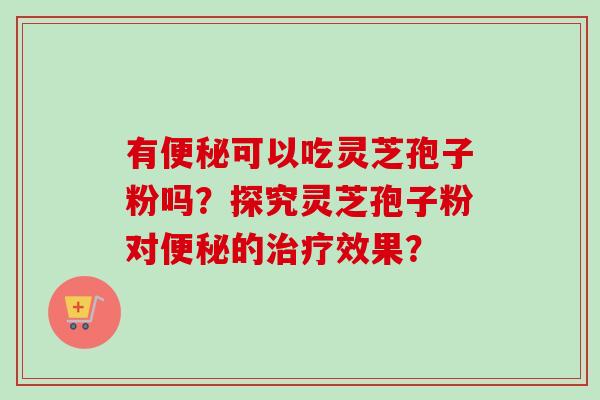 有便秘可以吃灵芝孢子粉吗？探究灵芝孢子粉对便秘的治疗效果？