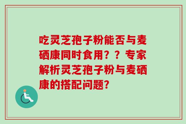 吃灵芝孢子粉能否与麦硒康同时食用？？专家解析灵芝孢子粉与麦硒康的搭配问题？
