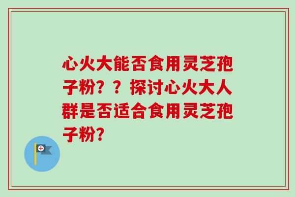 心火大能否食用灵芝孢子粉？？探讨心火大人群是否适合食用灵芝孢子粉？