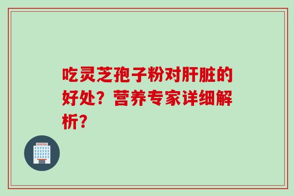 吃灵芝孢子粉对肝脏的好处？营养专家详细解析？