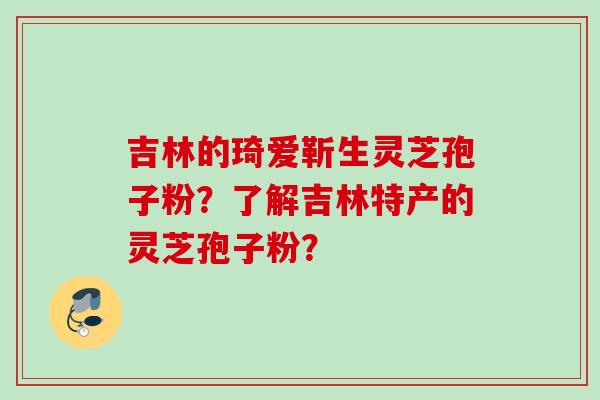 吉林的琦爱靳生灵芝孢子粉？了解吉林特产的灵芝孢子粉？