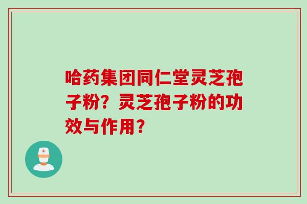 哈药集团同仁堂灵芝孢子粉？灵芝孢子粉的功效与作用？