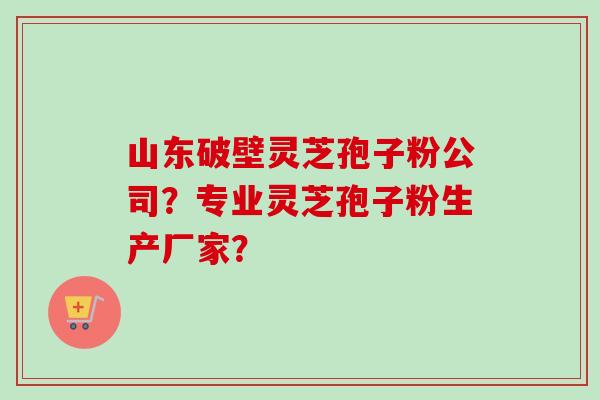 山东破壁灵芝孢子粉公司？专业灵芝孢子粉生产厂家？