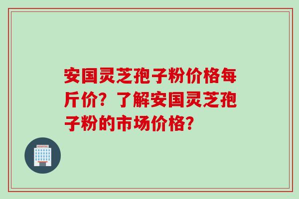 安国灵芝孢子粉价格每斤价?了解安国灵芝孢子粉的市场价格? 安国灵芝孢子粉价格每斤价?了解安国灵芝孢子粉的市场价格?