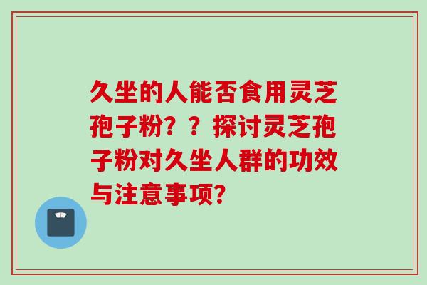 久坐的人能否食用灵芝孢子粉？？探讨灵芝孢子粉对久坐人群的功效与注意事项？